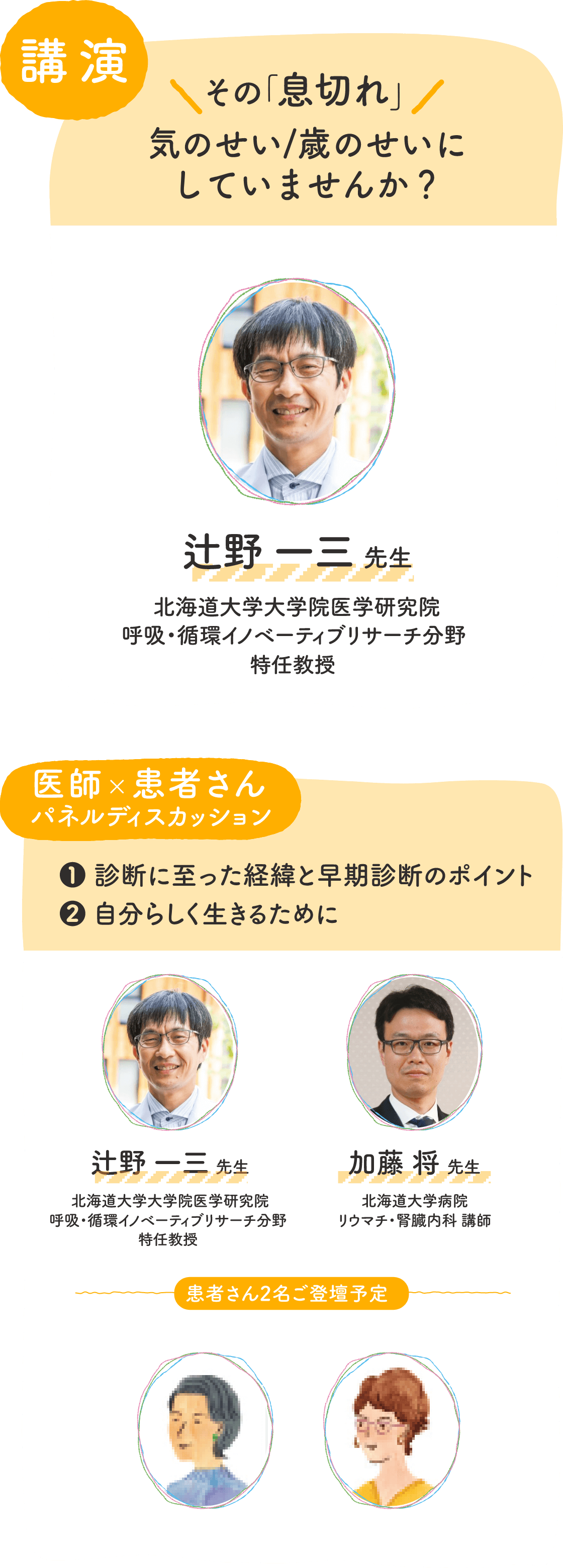 講演：その「息切れ」気のせい／歳のせいにしてませんか？　登壇者：辻野一三先生（北海道大学大学院医学研究院　呼吸・循環医のベーティングリサーチ分野　特任教授）医師×患者さんパネルディスカッション：1　診断に至った経緯と早期診断のポイント、2　自分らしく生きるために　登壇者：辻野一三先生、加藤将先生（北海道大学病院　リウマチ・腎臓内科　講師）、患者さん2名登壇予定