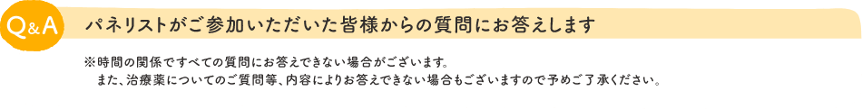 Q&A：パネリストがご参加いただいた皆様からの質問にお答えします　※時間の関係ですべての質問にお答えできない場合がございます。また、治療薬についてのご質問等、内容によりお答えできない場合もございますので予めご了承ください。