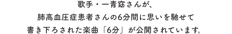 歌手・一青窈さんが、肺高血圧症患者さんの6分間に思いを馳せて書き下ろされた楽曲「6分」が公開されています。