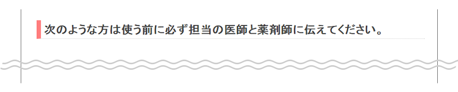 次のような方は使う前に必ず担当の医師と薬剤師に伝えてください。
